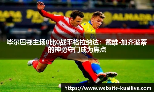 毕尔巴鄂主场0比0战平格拉纳达：戴维-加齐波蒂的神勇守门成为焦点